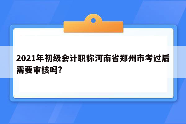 2021年初级会计职称河南省郑州市考过后需要审核吗?