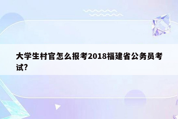 大学生村官怎么报考2018福建省公务员考试?