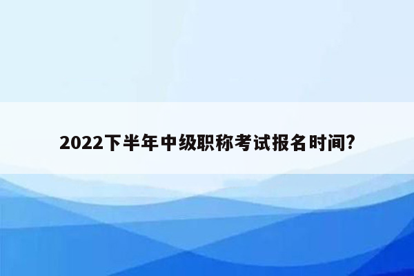 2022下半年中级职称考试报名时间?