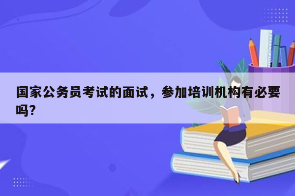 国家公务员考试的面试，参加培训机构有必要吗?