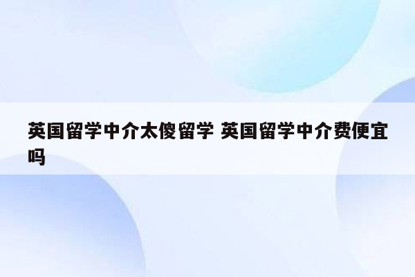 英国留学中介太傻留学 英国留学中介费便宜吗