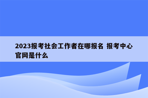 2023报考社会工作者在哪报名 报考中心官网是什么