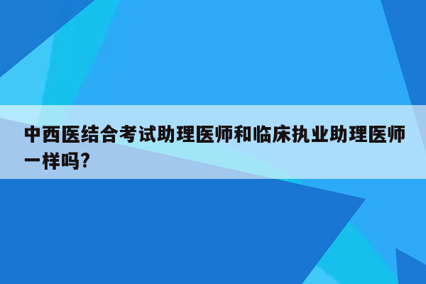 中西医结合考试助理医师和临床执业助理医师一样吗?