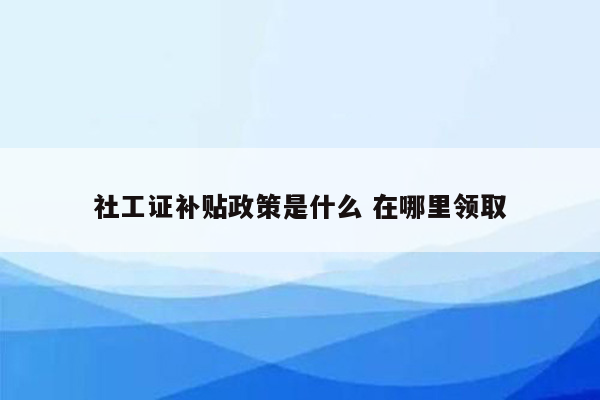 社工证补贴政策是什么 在哪里领取