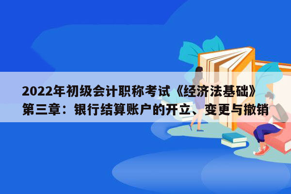 2022年初级会计职称考试《经济法基础》第三章：银行结算账户的开立、变更与撤销