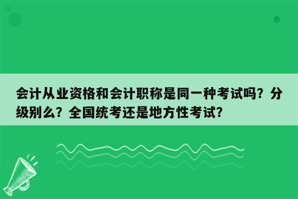 会计从业资格和会计职称是同一种考试吗？分级别么？全国统考还是地方性考试？