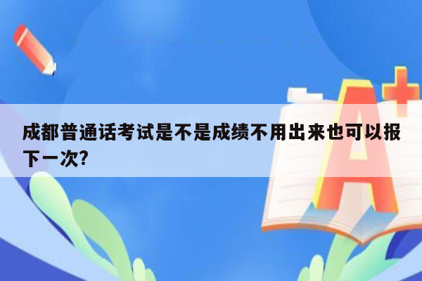 成都普通话考试是不是成绩不用出来也可以报下一次?