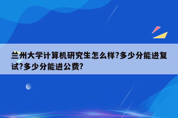 兰州大学计算机研究生怎么样?多少分能进复试?多少分能进公费?