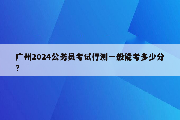 广州2024公务员考试行测一般能考多少分?