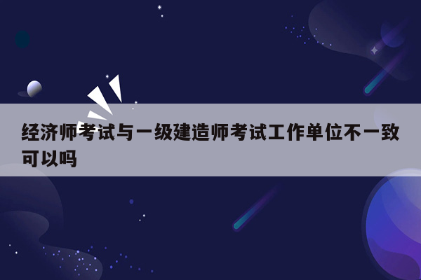 经济师考试与一级建造师考试工作单位不一致可以吗