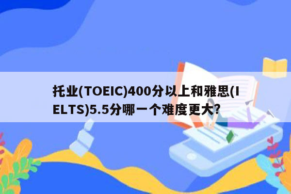 托业(TOEIC)400分以上和雅思(IELTS)5.5分哪一个难度更大?