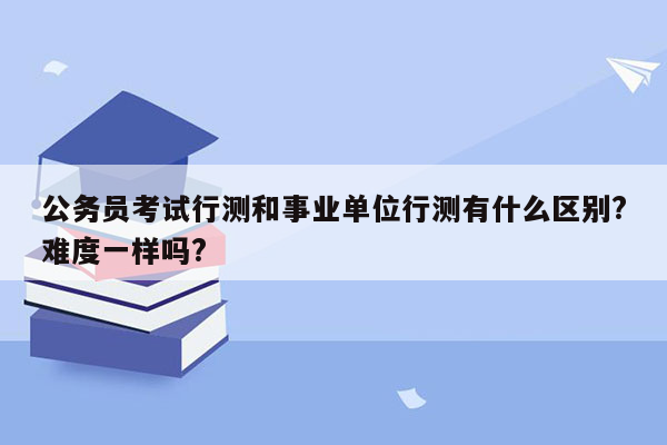 公务员考试行测和事业单位行测有什么区别?难度一样吗?