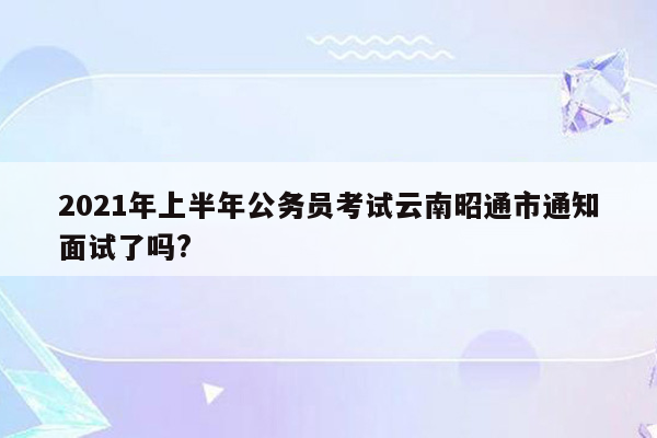 2021年上半年公务员考试云南昭通市通知面试了吗?