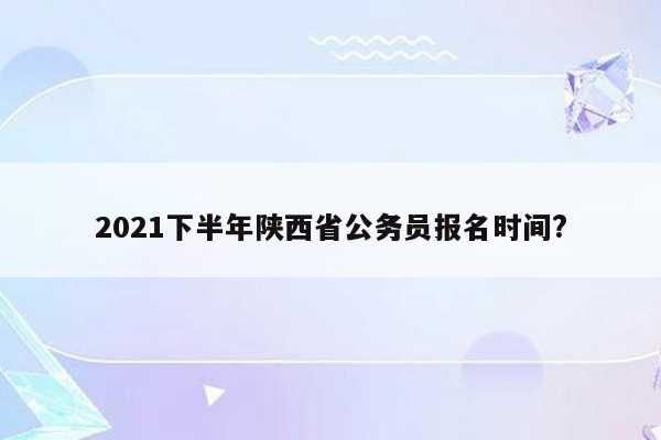 2021下半年陕西省公务员报名时间?