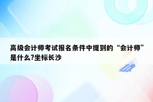 高级会计师考试报名条件中提到的“会计师”是什么?坐标长沙