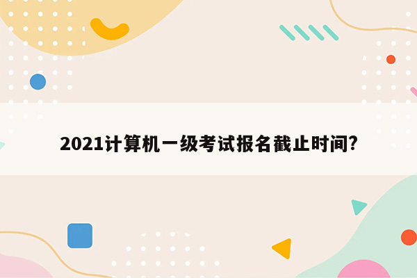 2021计算机一级考试报名截止时间?