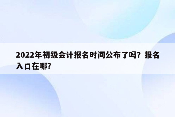 2022年初级会计报名时间公布了吗？报名入口在哪？