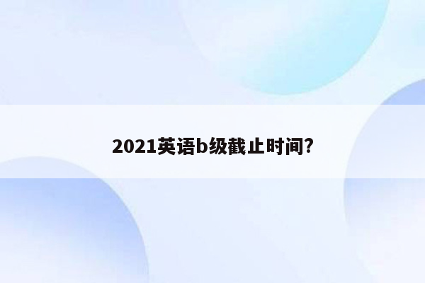 2021英语b级截止时间?