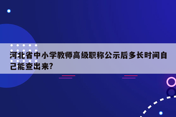 河北省中小学教师高级职称公示后多长时间自己能查出来?