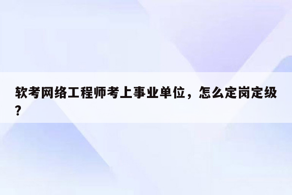 软考网络工程师考上事业单位，怎么定岗定级?