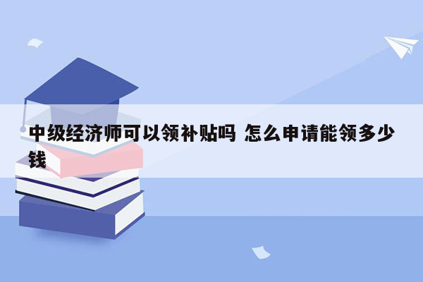 中级经济师可以领补贴吗 怎么申请能领多少钱