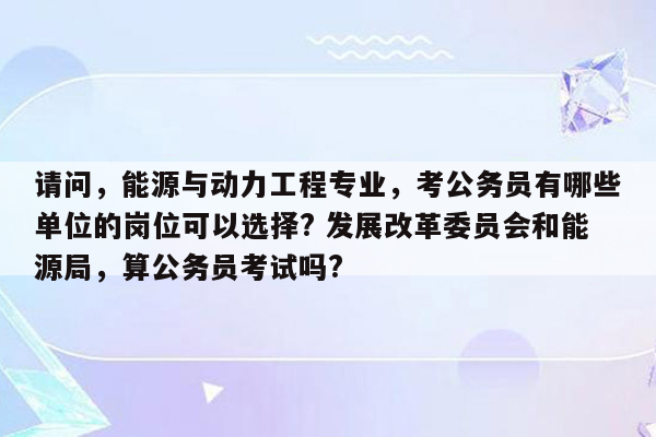 请问，能源与动力工程专业，考公务员有哪些单位的岗位可以选择? 发展改革委员会和能源局，算公务员考试吗?