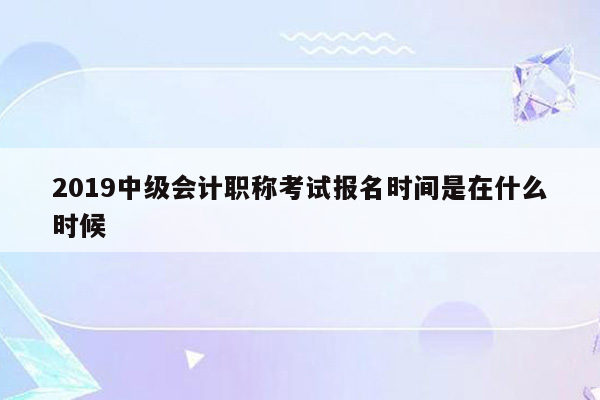 2019中级会计职称考试报名时间是在什么时候