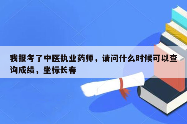 我报考了中医执业药师，请问什么时候可以查询成绩，坐标长春