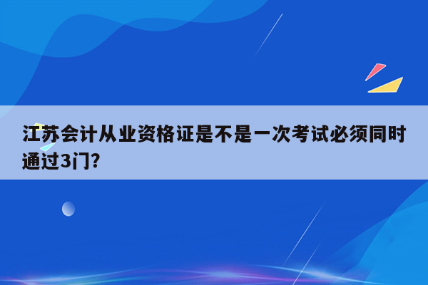 江苏会计从业资格证是不是一次考试必须同时通过3门？