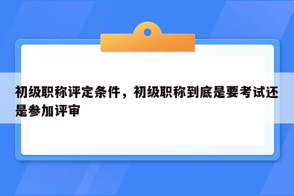 初级职称评定条件，初级职称到底是要考试还是参加评审