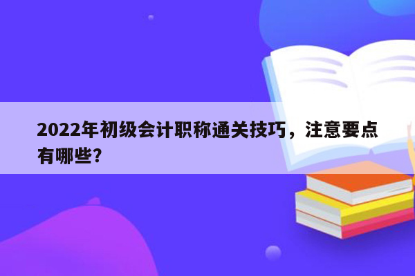 2022年初级会计职称通关技巧，注意要点有哪些？