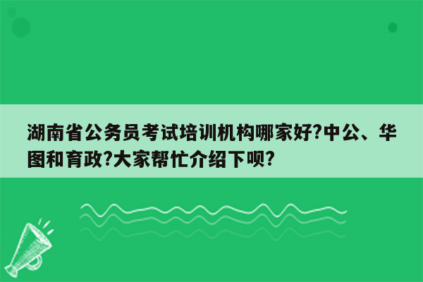 湖南省公务员考试培训机构哪家好?中公、华图和育政?大家帮忙介绍下呗?