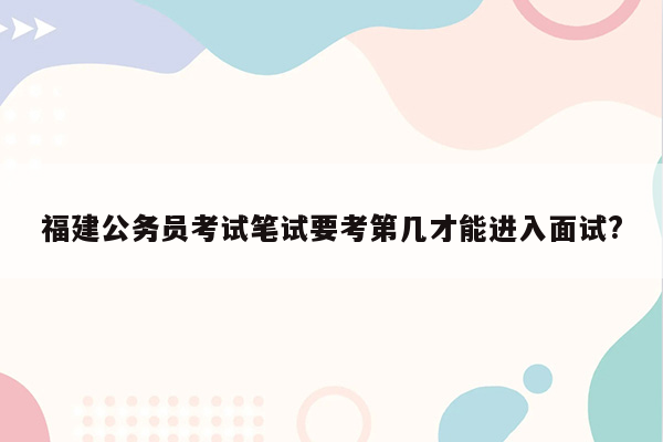 福建公务员考试笔试要考第几才能进入面试?