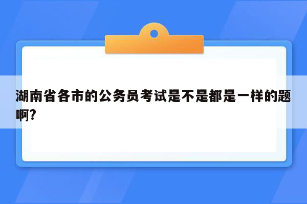 湖南省各市的公务员考试是不是都是一样的题啊?