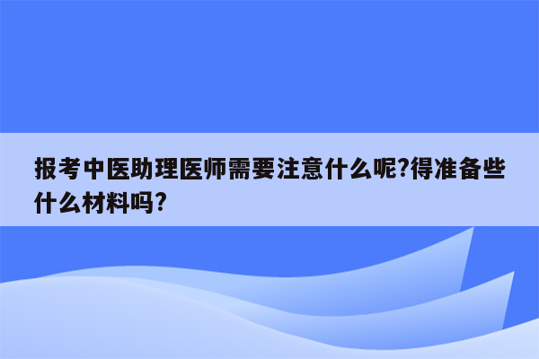 报考中医助理医师需要注意什么呢?得准备些什么材料吗?