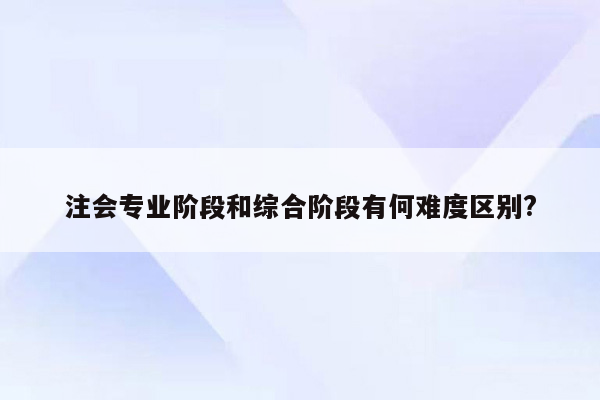 注会专业阶段和综合阶段有何难度区别?