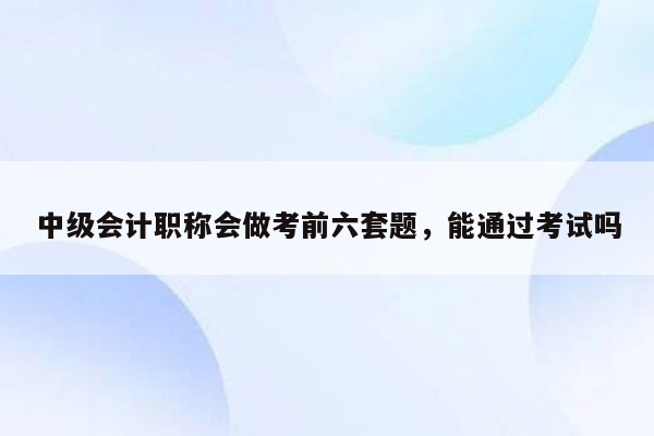 中级会计职称会做考前六套题，能通过考试吗