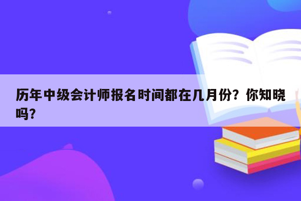 历年中级会计师报名时间都在几月份？你知晓吗？