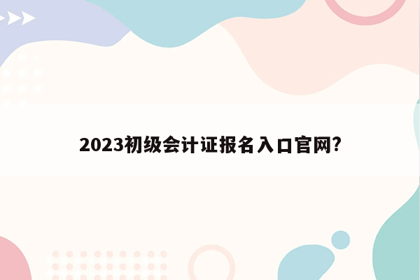 2023初级会计证报名入口官网?