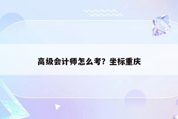 高级会计师怎么考？坐标重庆