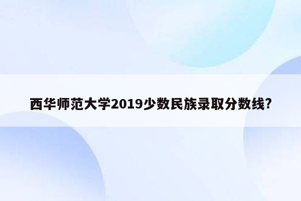 西华师范大学2019少数民族录取分数线?