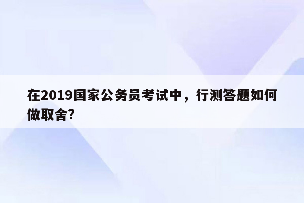 在2019国家公务员考试中，行测答题如何做取舍?