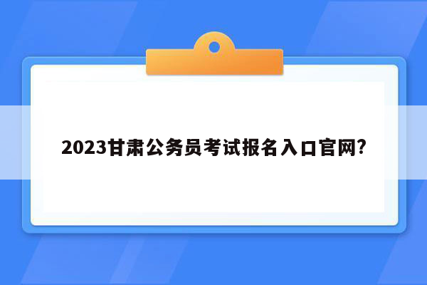 2023甘肃公务员考试报名入口官网?