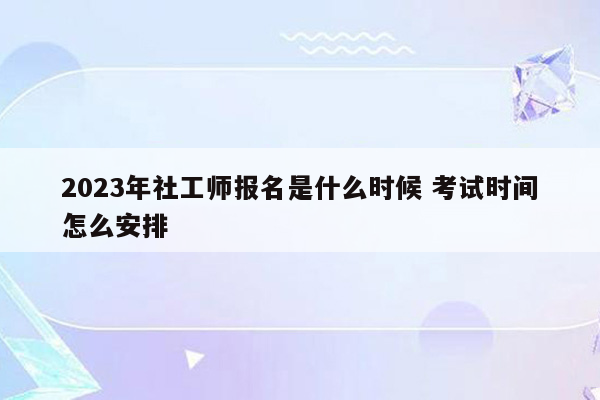 2023年社工师报名是什么时候 考试时间怎么安排