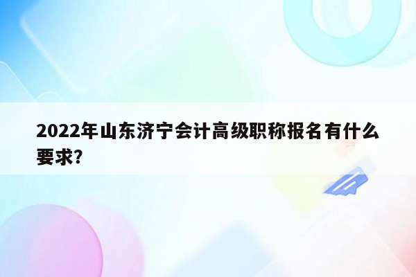 2022年山东济宁会计高级职称报名有什么要求？