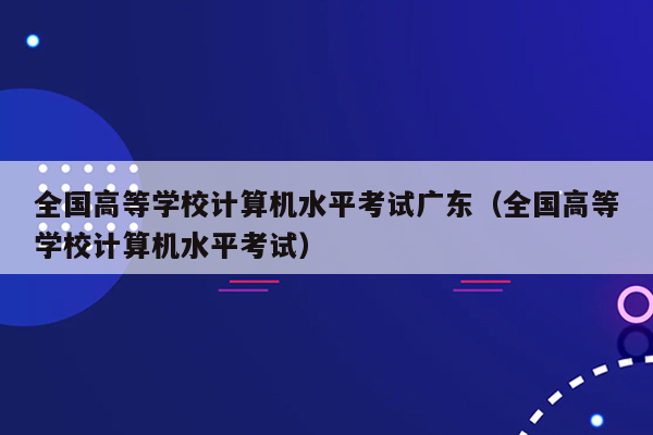 全国高等学校计算机水平考试广东（全国高等学校计算机水平考试）