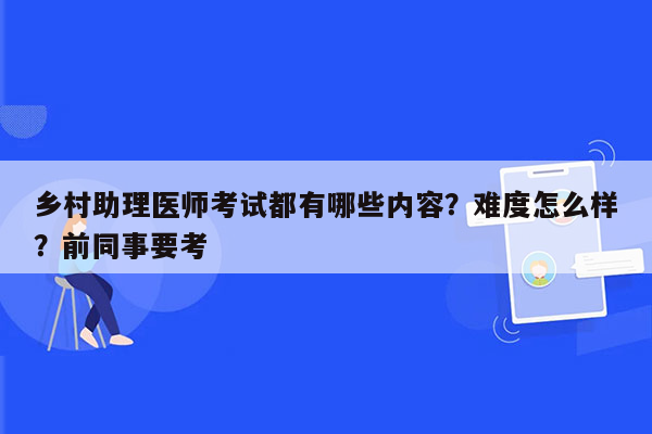 乡村助理医师考试都有哪些内容？难度怎么样？前同事要考