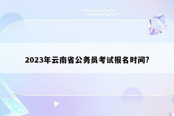 2023年云南省公务员考试报名时间?