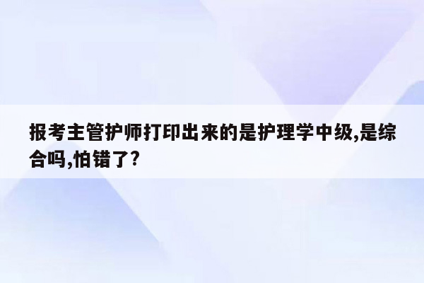 报考主管护师打印出来的是护理学中级,是综合吗,怕错了?