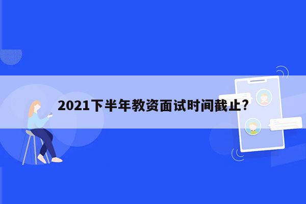 2021下半年教资面试时间截止?